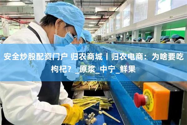 安全炒股配资门户 归农商城丨归农电商：为啥要吃枸杞？_原浆_中宁_鲜果