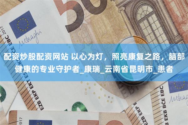 配资炒股配资网站 以心为灯，照亮康复之路，脑部健康的专业守护者_康瑞_云南省昆明市_患者