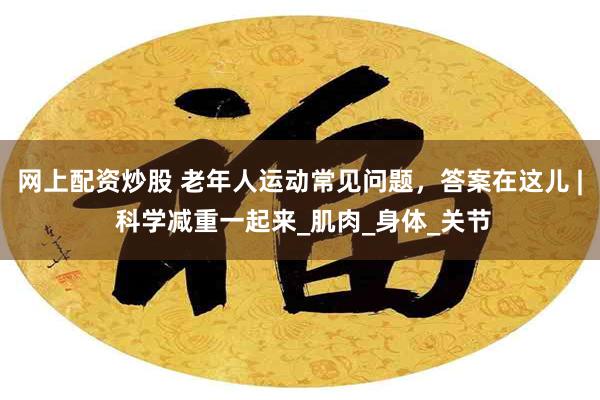 网上配资炒股 老年人运动常见问题，答案在这儿 | 科学减重一起来_肌肉_身体_关节