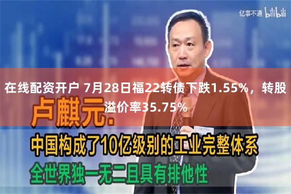 在线配资开户 7月28日福22转债下跌1.55%，转股溢价率35.75%