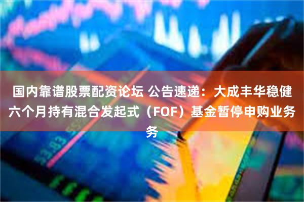 国内靠谱股票配资论坛 公告速递：大成丰华稳健六个月持有混合发起式（FOF）基金暂停申购业务