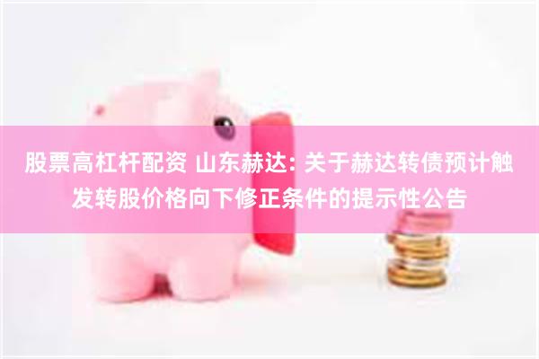 股票高杠杆配资 山东赫达: 关于赫达转债预计触发转股价格向下修正条件的提示性公告