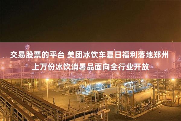 交易股票的平台 美团冰饮车夏日福利落地郑州 上万份冰饮消暑品面向全行业开放