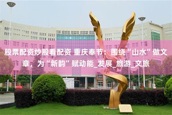 股票配资炒股看配资 重庆奉节：围绕“山水”做文章，为“新韵”赋动能_发展_旅游_文旅
