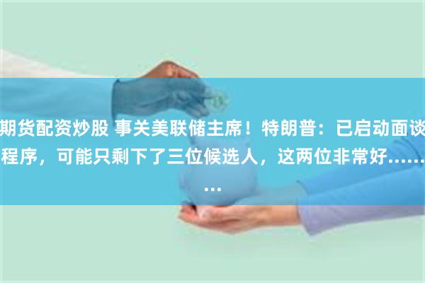期货配资炒股 事关美联储主席！特朗普：已启动面谈程序，可能只剩下了三位候选人，这两位非常好......