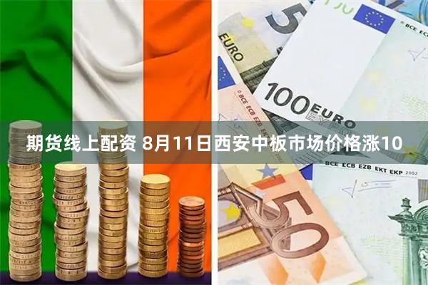 期货线上配资 8月11日西安中板市场价格涨10