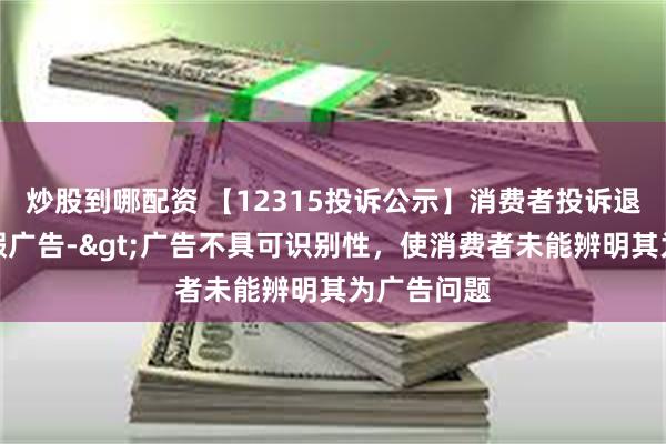 炒股到哪配资 【12315投诉公示】消费者投诉退市济堂虚假广告->广告不具可识别性，使消费者未能辨明其为广告问题