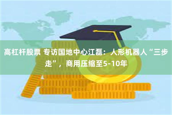 高杠杆股票 专访国地中心江磊：人形机器人“三步走”，商用压缩至5-10年