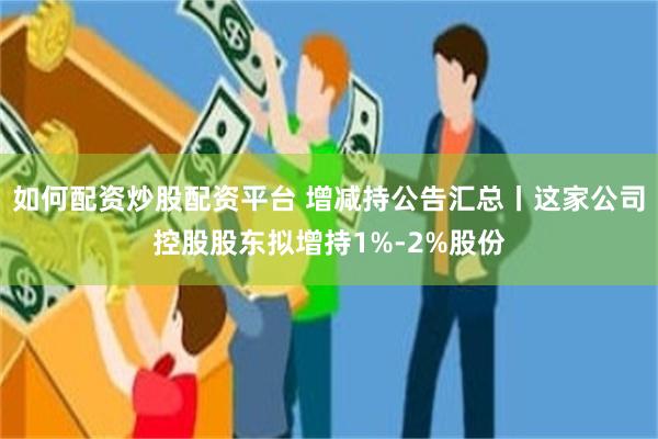 如何配资炒股配资平台 增减持公告汇总丨这家公司控股股东拟增持1%-2%股份