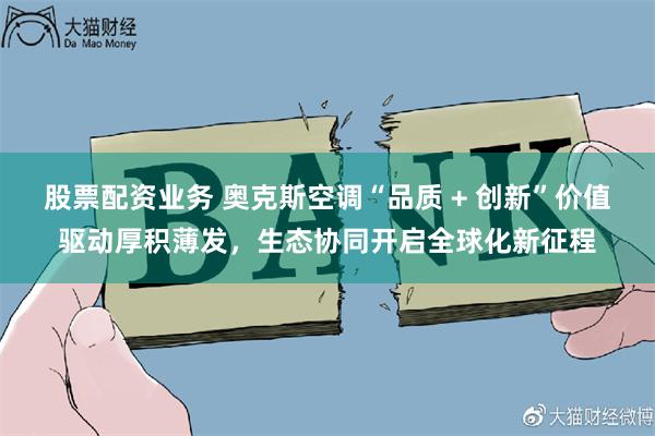 股票配资业务 奥克斯空调“品质 + 创新”价值驱动厚积薄发，生态协同开启全球化新征程