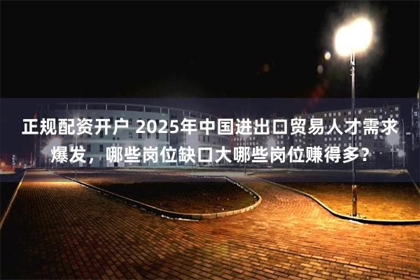 正规配资开户 2025年中国进出口贸易人才需求爆发，哪些岗位缺口大哪些岗位赚得多？