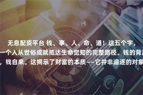 无息配资平台 钱、事、人、命、道！这五个字，如同五重境界，勾勒出一个人从世俗成就抵达生命觉知的完整路径。钱的背后是事，把事做到极致，钱自来。这揭示了财富的本质——它并非追逐的对象，而是价值创造的副产品。当一个人将全部心力灌注于一事一业，穷尽匠心，财富便会如影随形。正如孔子所言：“工欲...
